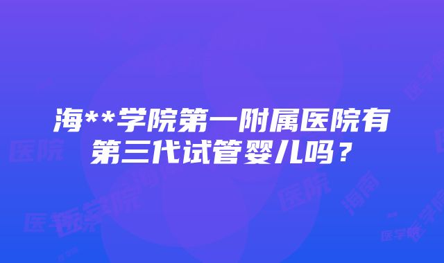 海**学院第一附属医院有第三代试管婴儿吗？