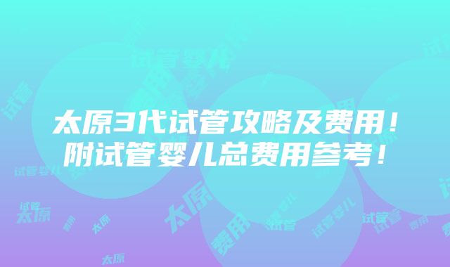 太原3代试管攻略及费用！附试管婴儿总费用参考！