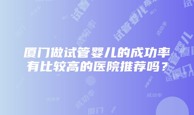 厦门做试管婴儿的成功率有比较高的医院推荐吗？