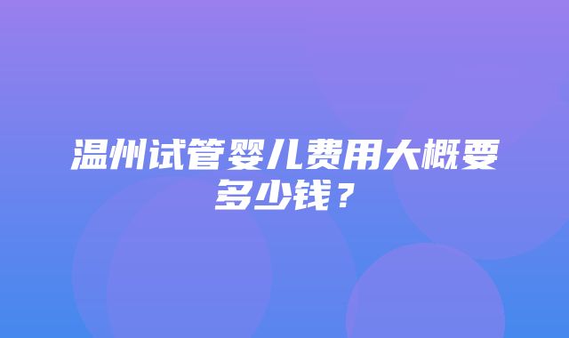 温州试管婴儿费用大概要多少钱？