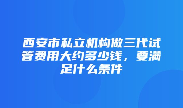 西安市私立机构做三代试管费用大约多少钱，要满足什么条件