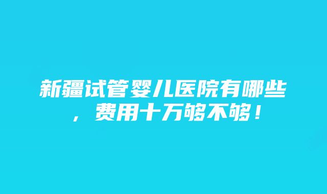 新疆试管婴儿医院有哪些，费用十万够不够！