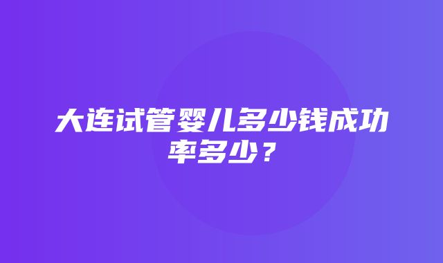 大连试管婴儿多少钱成功率多少？