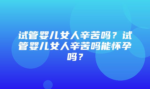 试管婴儿女人辛苦吗？试管婴儿女人辛苦吗能怀孕吗？