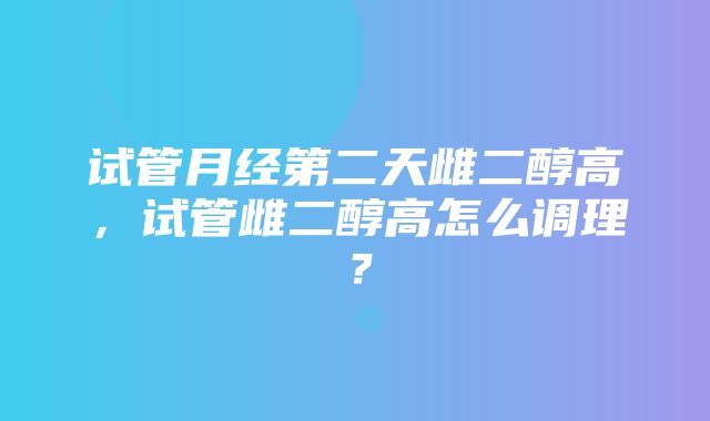 试管月经第二天雌二醇高，试管雌二醇高怎么调理？