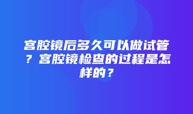 宫腔镜后多久可以做试管？宫腔镜检查的过程是怎样的？