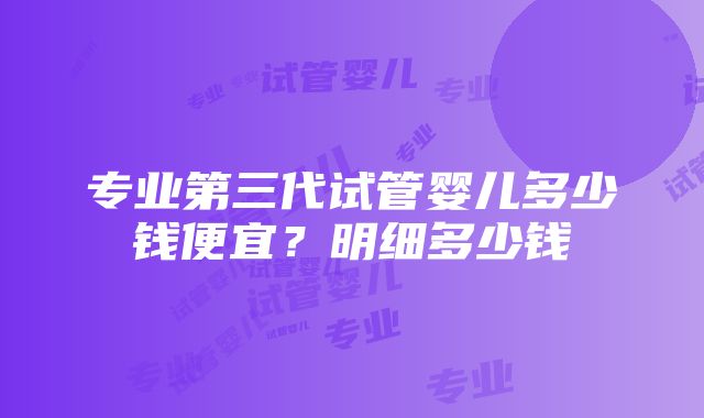 专业第三代试管婴儿多少钱便宜？明细多少钱