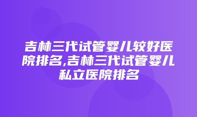 吉林三代试管婴儿较好医院排名,吉林三代试管婴儿私立医院排名