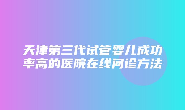 天津第三代试管婴儿成功率高的医院在线问诊方法