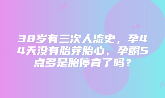 38岁有三次人流史，孕44天没有胎芽胎心，孕酮5点多是胎停育了吗？