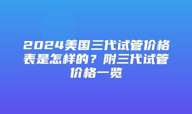 2024美国三代试管价格表是怎样的？附三代试管价格一览