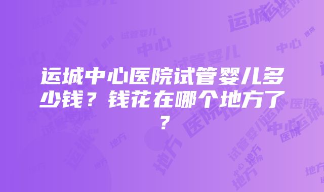 运城中心医院试管婴儿多少钱？钱花在哪个地方了？