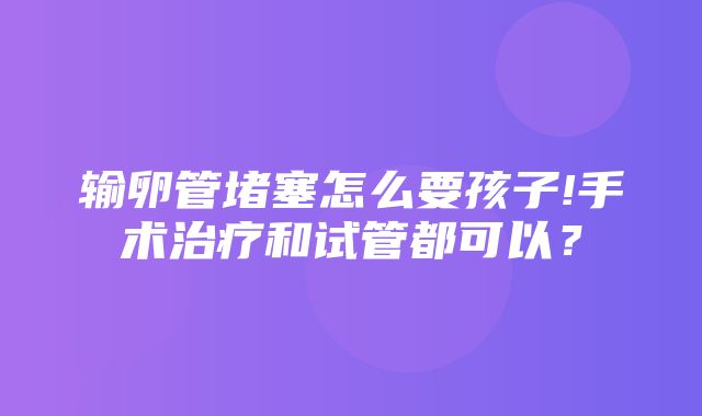 输卵管堵塞怎么要孩子!手术治疗和试管都可以？