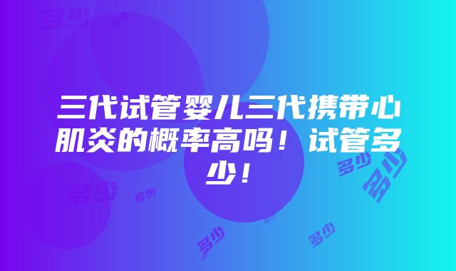 三代试管婴儿三代携带心肌炎的概率高吗！试管多少！