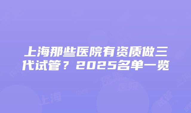 上海那些医院有资质做三代试管？2025名单一览