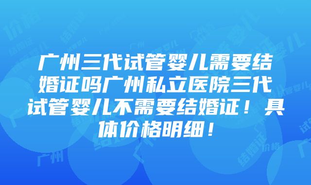 广州三代试管婴儿需要结婚证吗广州私立医院三代试管婴儿不需要结婚证！具体价格明细！