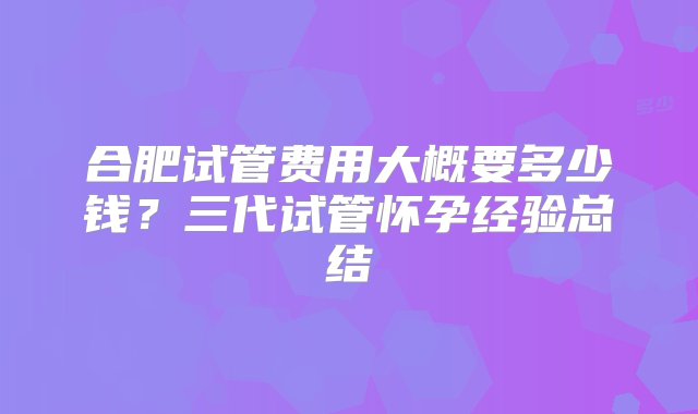 合肥试管费用大概要多少钱？三代试管怀孕经验总结