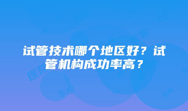 试管技术哪个地区好？试管机构成功率高？