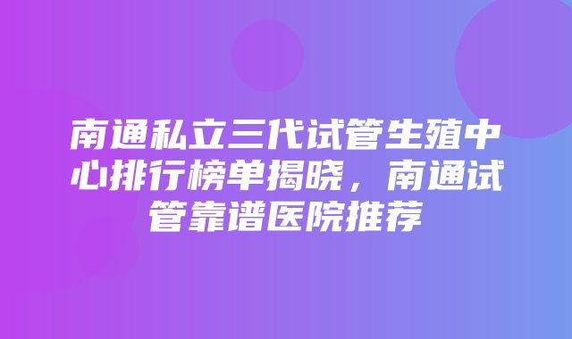 南通私立三代试管生殖中心排行榜单揭晓，南通试管靠谱医院推荐