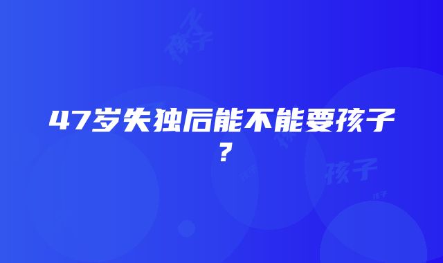 47岁失独后能不能要孩子？