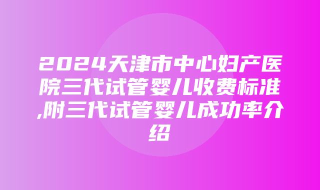 2024天津市中心妇产医院三代试管婴儿收费标准,附三代试管婴儿成功率介绍