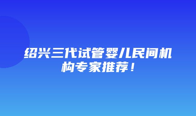 绍兴三代试管婴儿民间机构专家推荐！