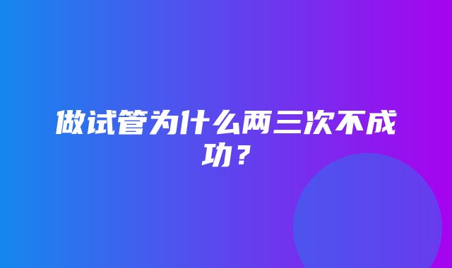 做试管为什么两三次不成功？