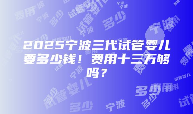 2025宁波三代试管婴儿要多少钱！费用十三万够吗？