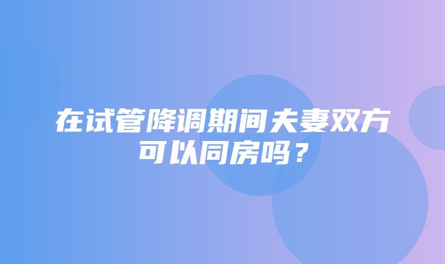 在试管降调期间夫妻双方可以同房吗？