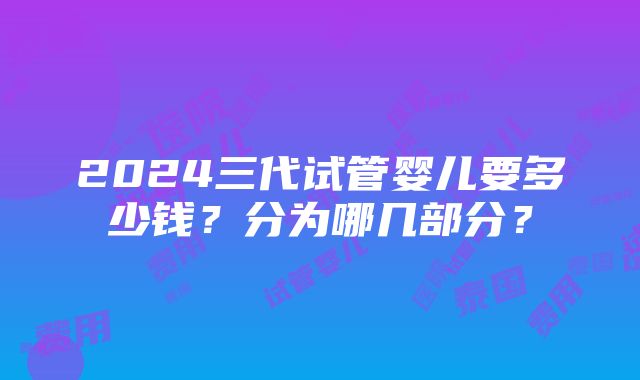 2024三代试管婴儿要多少钱？分为哪几部分？