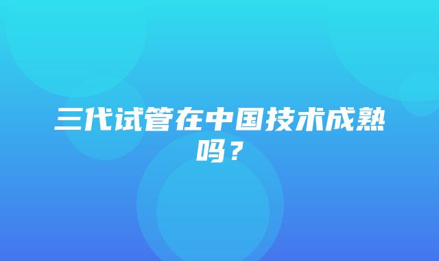 三代试管在中国技术成熟吗？