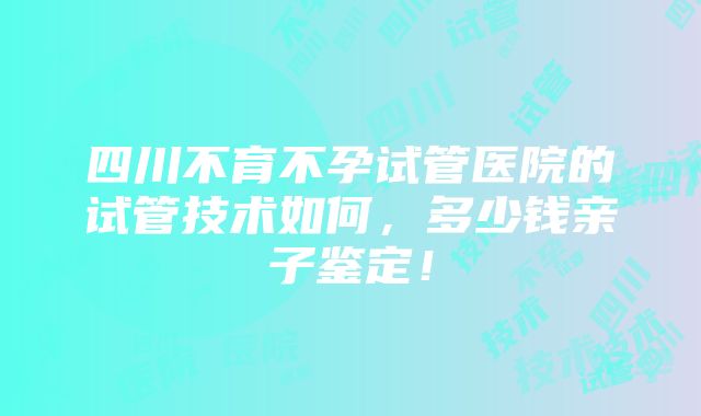 四川不育不孕试管医院的试管技术如何，多少钱亲子鉴定！