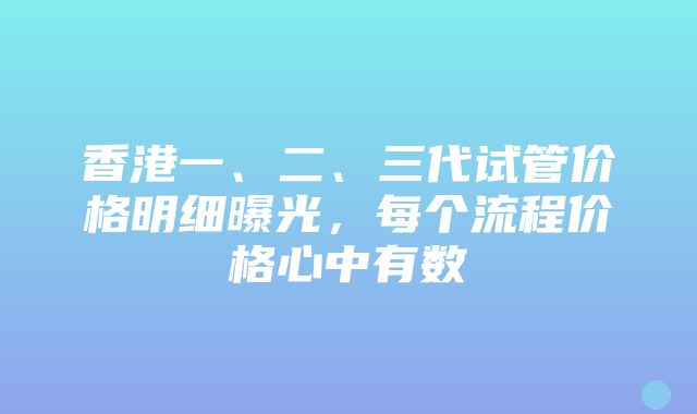 香港一、二、三代试管价格明细曝光，每个流程价格心中有数