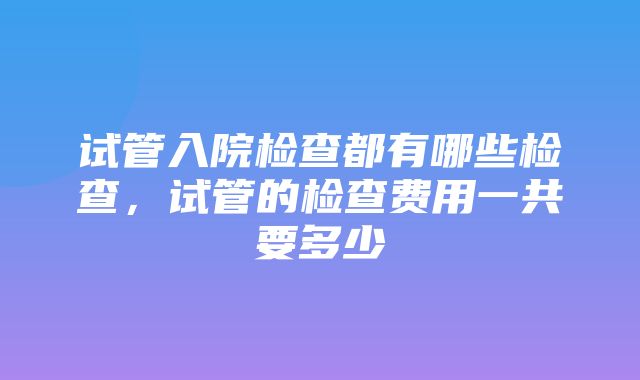 试管入院检查都有哪些检查，试管的检查费用一共要多少