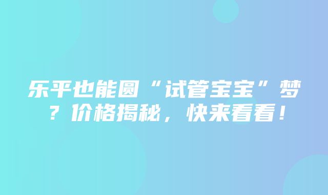 乐平也能圆“试管宝宝”梦？价格揭秘，快来看看！