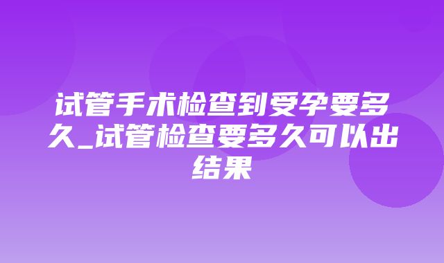 试管手术检查到受孕要多久_试管检查要多久可以出结果