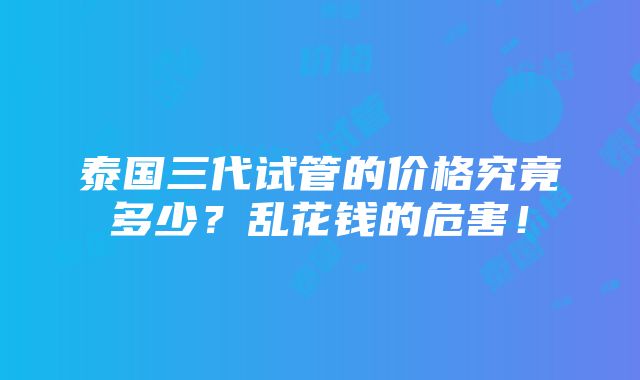 泰国三代试管的价格究竟多少？乱花钱的危害！