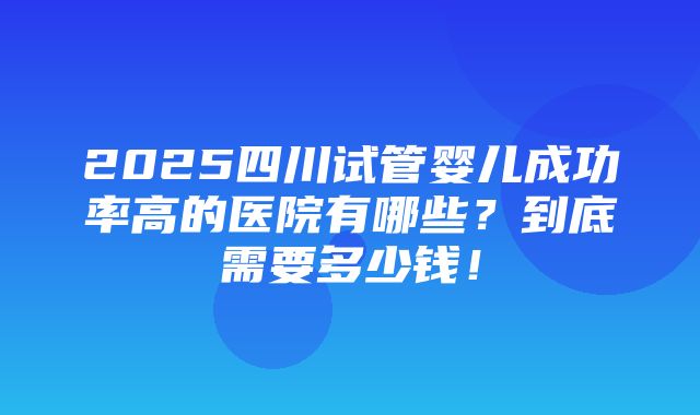 2025四川试管婴儿成功率高的医院有哪些？到底需要多少钱！