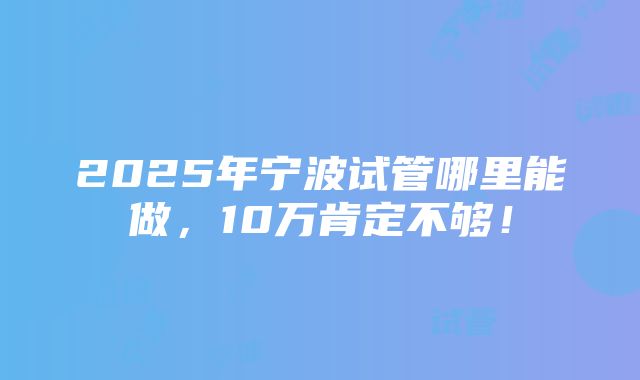 2025年宁波试管哪里能做，10万肯定不够！