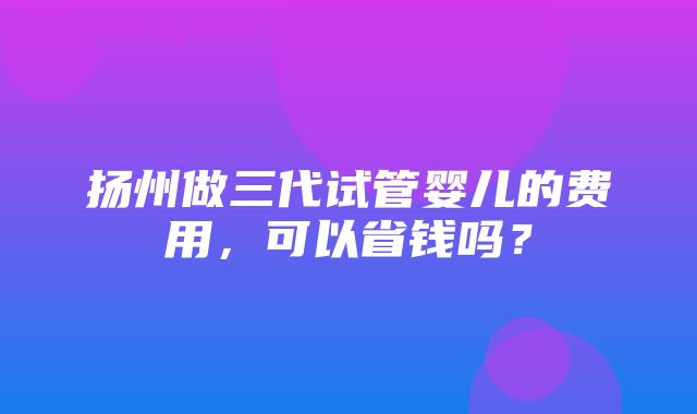 扬州做三代试管婴儿的费用，可以省钱吗？