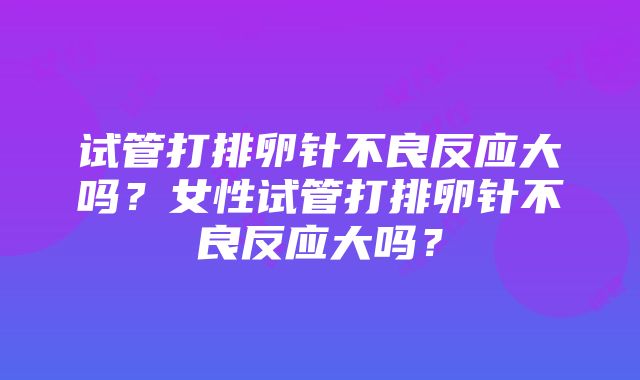 试管打排卵针不良反应大吗？女性试管打排卵针不良反应大吗？