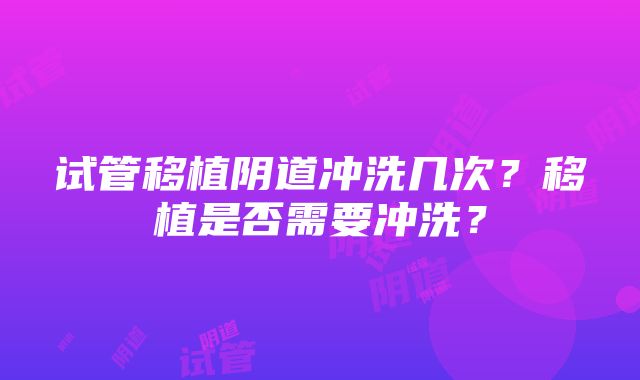 试管移植阴道冲洗几次？移植是否需要冲洗？