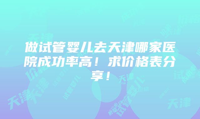 做试管婴儿去天津哪家医院成功率高！求价格表分享！