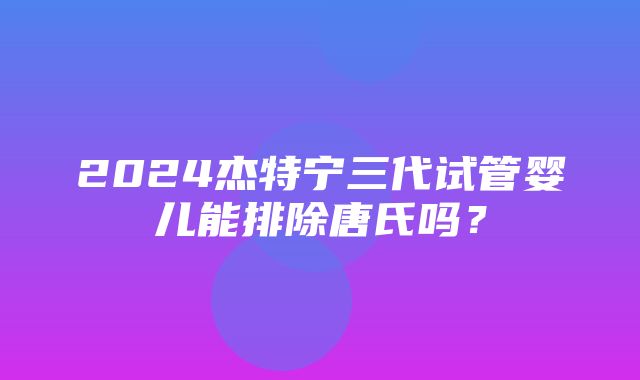 2024杰特宁三代试管婴儿能排除唐氏吗？