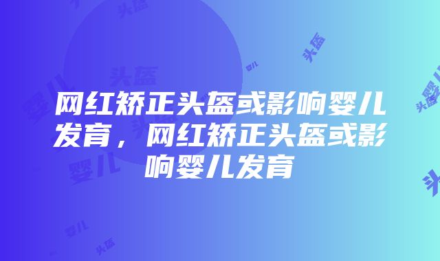 网红矫正头盔或影响婴儿发育，网红矫正头盔或影响婴儿发育