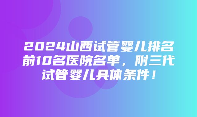 2024山西试管婴儿排名前10名医院名单，附三代试管婴儿具体条件！