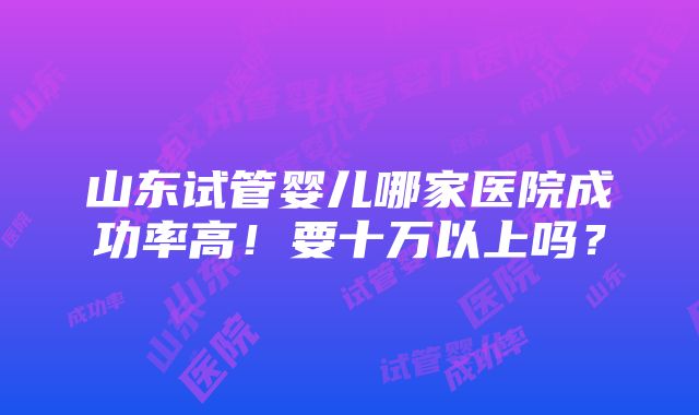 山东试管婴儿哪家医院成功率高！要十万以上吗？