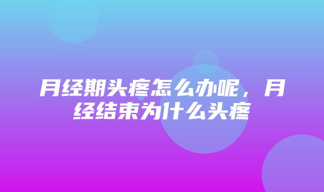 月经期头疼怎么办呢，月经结束为什么头疼