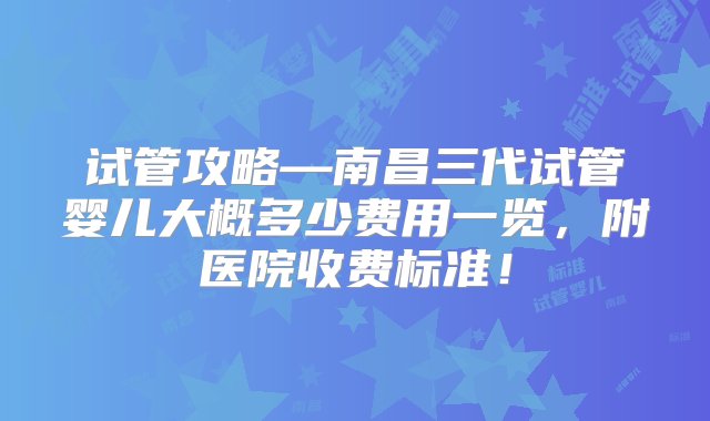 试管攻略—南昌三代试管婴儿大概多少费用一览，附医院收费标准！