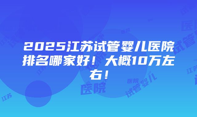 2025江苏试管婴儿医院排名哪家好！大概10万左右！